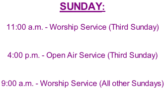 SUNDAY:	  11:00 a.m.	-	Worship Service (Third Sunday)	   4:00 p.m.	-	Open Air Service (Third Sunday)   9:00 a.m.	-	Worship Service (All other Sundays)